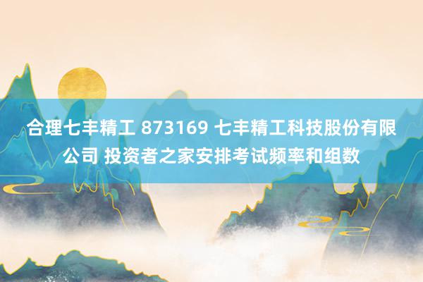 合理七丰精工 873169 七丰精工科技股份有限公司 投资者之家安排考试频率和组数
