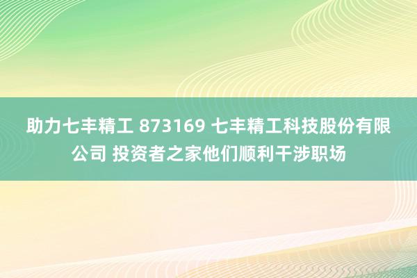 助力七丰精工 873169 七丰精工科技股份有限公司 投资者之家他们顺利干涉职场