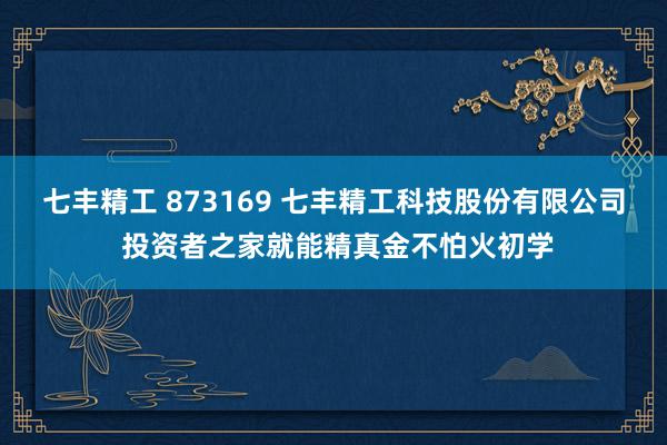 七丰精工 873169 七丰精工科技股份有限公司 投资者之家就能精真金不怕火初学