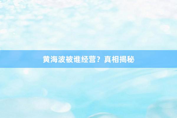 黄海波被谁经营？真相揭秘